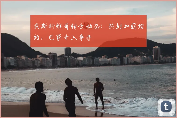 武斯科维奇转会动态：热刺加薪续约，巴萨介入争夺