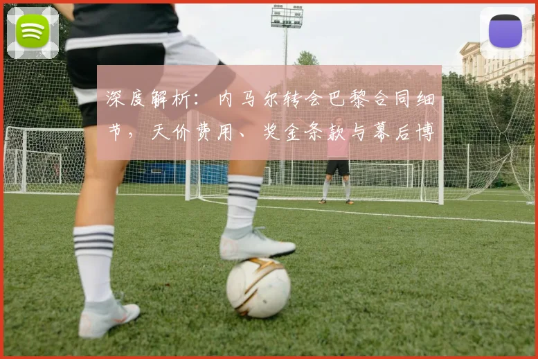 深度解析：内马尔转会巴黎合同细节，天价费用、奖金条款与幕后博弈全揭秘