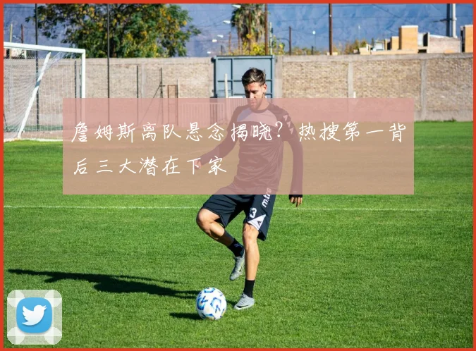 詹姆斯离队悬念揭晓?热搜第一背后三大潜在下家