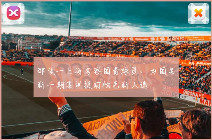 邵佳一上海考察国青球员，为国足新一期集训提前物色新人选