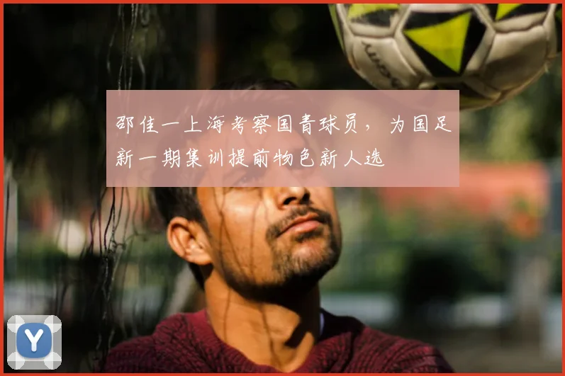 邵佳一上海考察国青球员，为国足新一期集训提前物色新人选