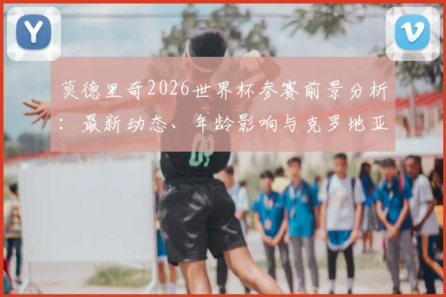莫德里奇2026世界杯参赛前景分析:最新动态、年龄影响与克罗地亚队展望