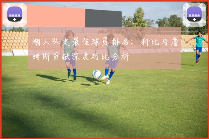 湖人队史最佳球员排名:科比与詹姆斯贡献深度对比分析