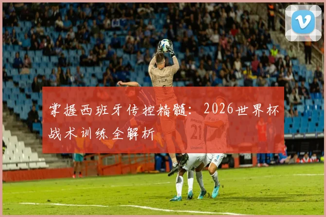 掌握西班牙传控精髓：2026世界杯战术训练全解析